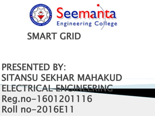 SMART GRID
PRESENTED BY:
SITANSU SEKHAR MAHAKUD
ELECTRICAL ENGINEERING
Reg.no-1601201116
Roll no-2016E11
 