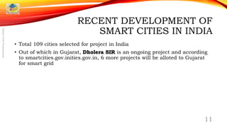 RECENT DEVELOPMENT OF
SMART CITIES IN INDIA
• Total 109 cities selected for project in India
• Out of which in Gujarat, Dholera SIR is an ongoing project and according
to smartcities.gov.inities.gov.in, 6 more projects will be alloted to Gujarat
for smart grid
11
SmartGridPresentation
 