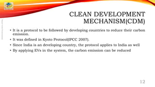 CLEAN DEVELOPMENT
MECHANISM(CDM)
• It is a protocol to be followed by developing countries to reduce their carbon
emission.
• It was defined in Kyoto Protocol(IPCC 2007).
• Since India is an developing country, the protocol applies to India as well
• By applying EVs in the system, the carbon emission can be reduced
12
SmartGridPresentation
 
