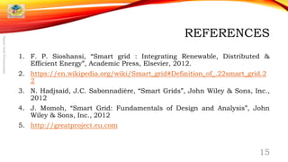 REFERENCES
1. F. P. Sioshansi, “Smart grid : Integrating Renewable, Distributed &
Efficient Energy”, Academic Press, Elsevier, 2012.
2. https://en.wikipedia.org/wiki/Smart_grid#Definition_of_.22smart_grid.2
2
3. N. Hadjsaid, J.C. Sabonnadière, “Smart Grids”, John Wiley & Sons, Inc.,
2012
4. J. Momoh, “Smart Grid: Fundamentals of Design and Analysis”, John
Wiley & Sons, Inc., 2012
5. http://greatproject.eu.com
15
SmartGridPresentation
 