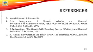 REFERENCES
6. smartcities.gov.inities.gov.in
7. Grid Integration of Electric Vehicles and Demand
Response With Customer Choice, IEEE TRANSACTIONS ON SMART GRID,
VOL. 3, NO. 1, MARCH 2012
8. C.W.Jennings, “The Smart Grid: Enabling Energy Efficiency and Demand
Response”, CRC Press, 2012
9. R. Hledik, How Green Is the Smart Grid?, The Electricity Journel, Elsevier,
Vol. 22, Issue 3, pp 29-41, 2009
16
SmartGridPresentation
 