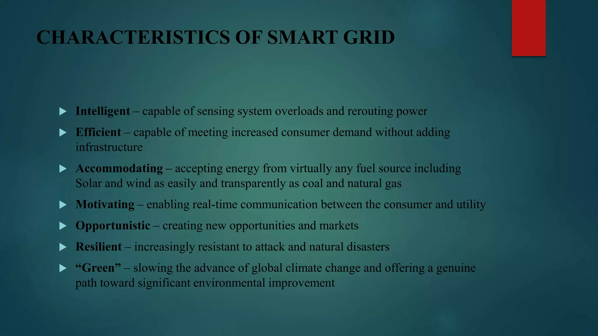 CHARACTERISTICS OF SMART GRID
 Intelligent – capable of sensing system overloads and rerouting power
 Efficient – capable of meeting increased consumer demand without adding
infrastructure
 Accommodating – accepting energy from virtually any fuel source including
Solar and wind as easily and transparently as coal and natural gas
 Motivating – enabling real-time communication between the consumer and utility
 Opportunistic – creating new opportunities and markets
 Resilient – increasingly resistant to attack and natural disasters
 “Green” – slowing the advance of global climate change and offering a genuine
path toward significant environmental improvement
 