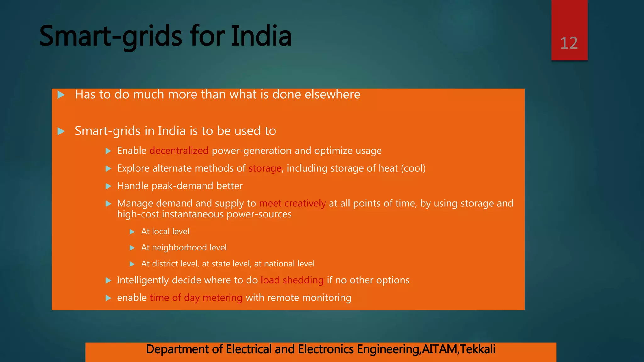 Smart-grids for India
 Has to do much more than what is done elsewhere
 Smart-grids in India is to be used to
 Enable decentralized power-generation and optimize usage
 Explore alternate methods of storage, including storage of heat (cool)
 Handle peak-demand better
 Manage demand and supply to meet creatively at all points of time, by using storage and
high-cost instantaneous power-sources
 At local level
 At neighborhood level
 At district level, at state level, at national level
 Intelligently decide where to do load shedding if no other options
 enable time of day metering with remote monitoring
12
Department of Electrical and Electronics Engineering,AITAM,Tekkali
 
