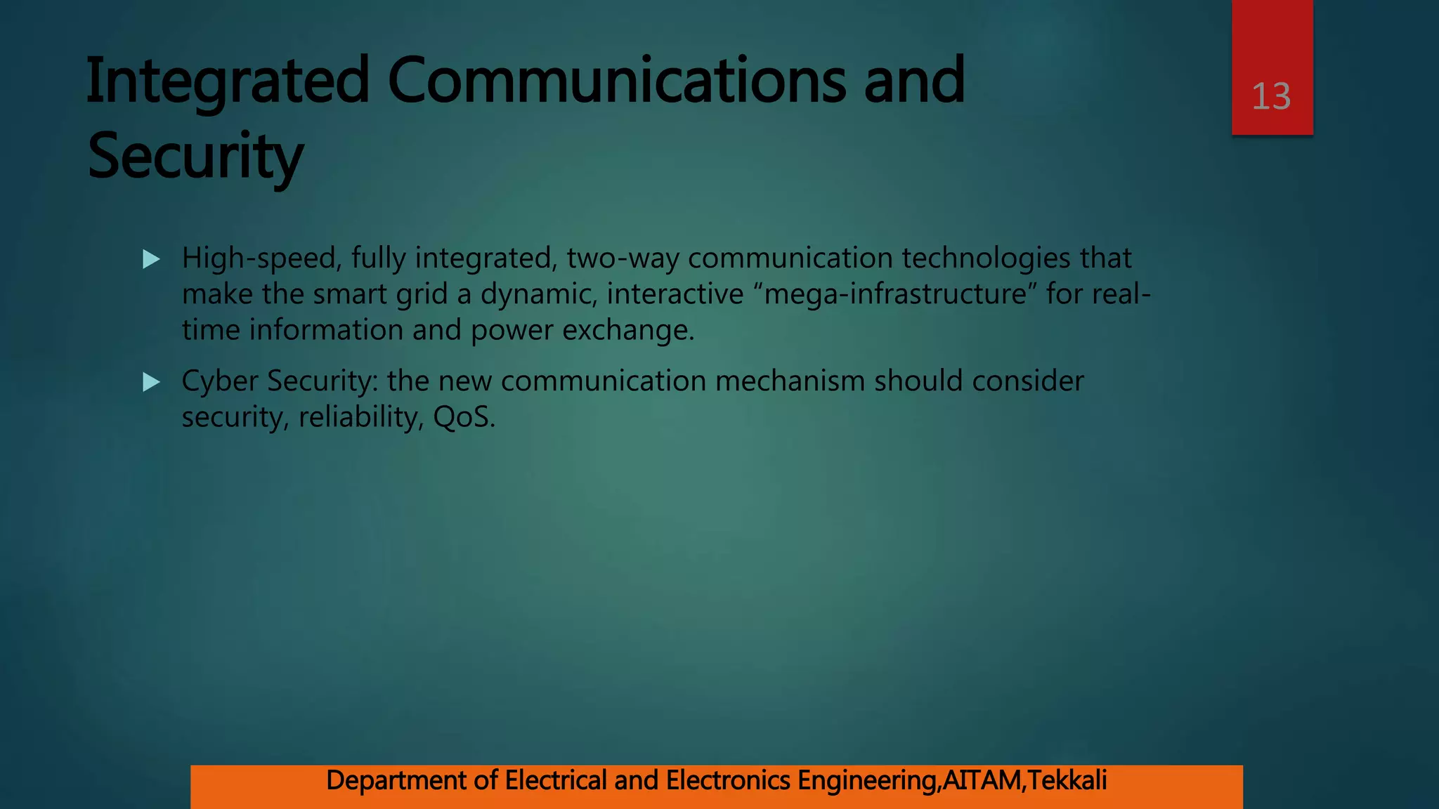 Integrated Communications and
Security
 High-speed, fully integrated, two-way communication technologies that
make the smart grid a dynamic, interactive “mega-infrastructure” for real-
time information and power exchange.
 Cyber Security: the new communication mechanism should consider
security, reliability, QoS.
13
Department of Electrical and Electronics Engineering,AITAM,Tekkali
 