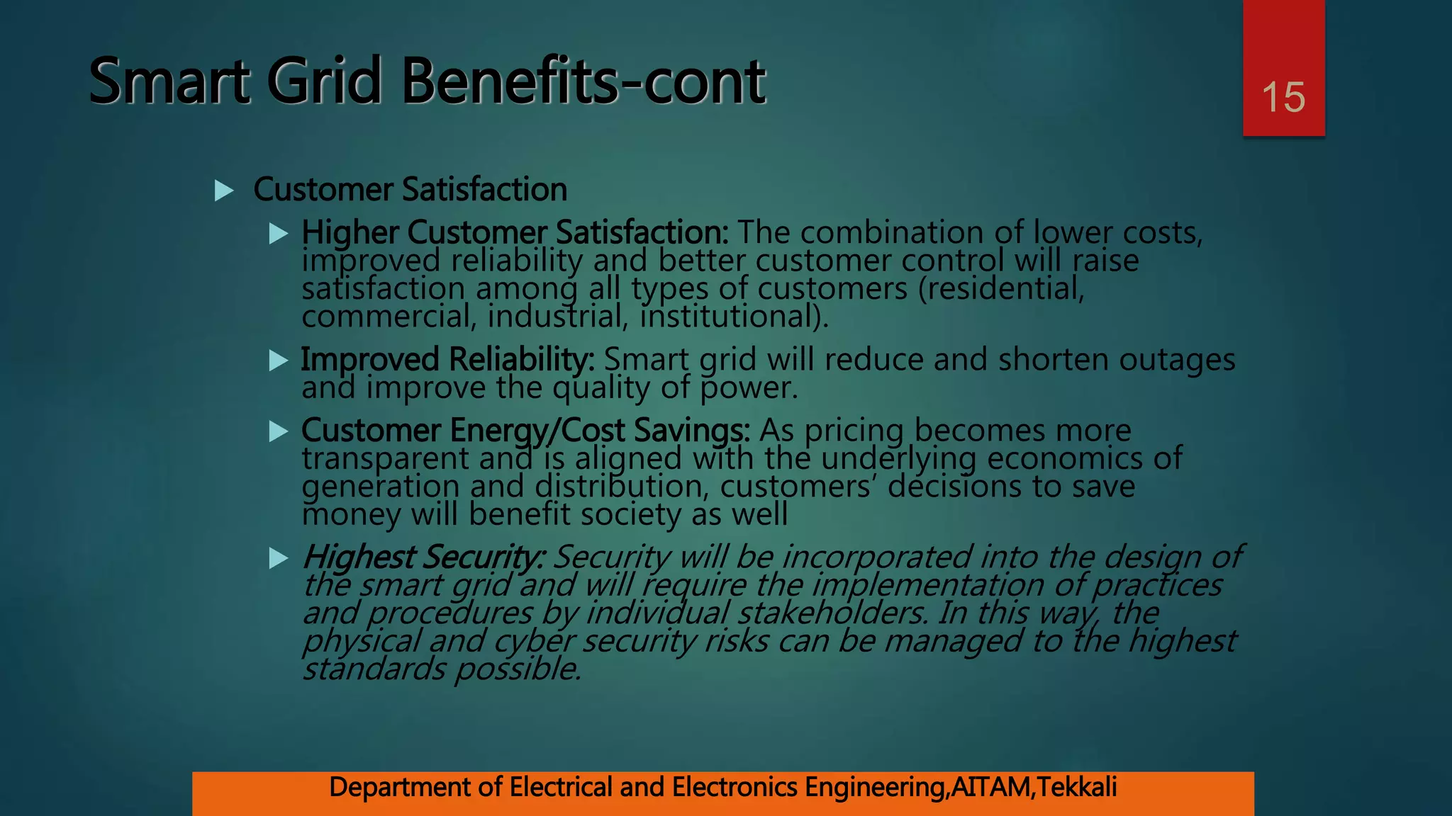 Smart Grid Benefits-cont
 Customer Satisfaction
 Higher Customer Satisfaction: The combination of lower costs,
improved reliability and better customer control will raise
satisfaction among all types of customers (residential,
commercial, industrial, institutional).
 Improved Reliability: Smart grid will reduce and shorten outages
and improve the quality of power.
 Customer Energy/Cost Savings: As pricing becomes more
transparent and is aligned with the underlying economics of
generation and distribution, customers’ decisions to save
money will benefit society as well
 Highest Security: Security will be incorporated into the design of
the smart grid and will require the implementation of practices
and procedures by individual stakeholders. In this way, the
physical and cyber security risks can be managed to the highest
standards possible.
15
Department of Electrical and Electronics Engineering,AITAM,Tekkali
 