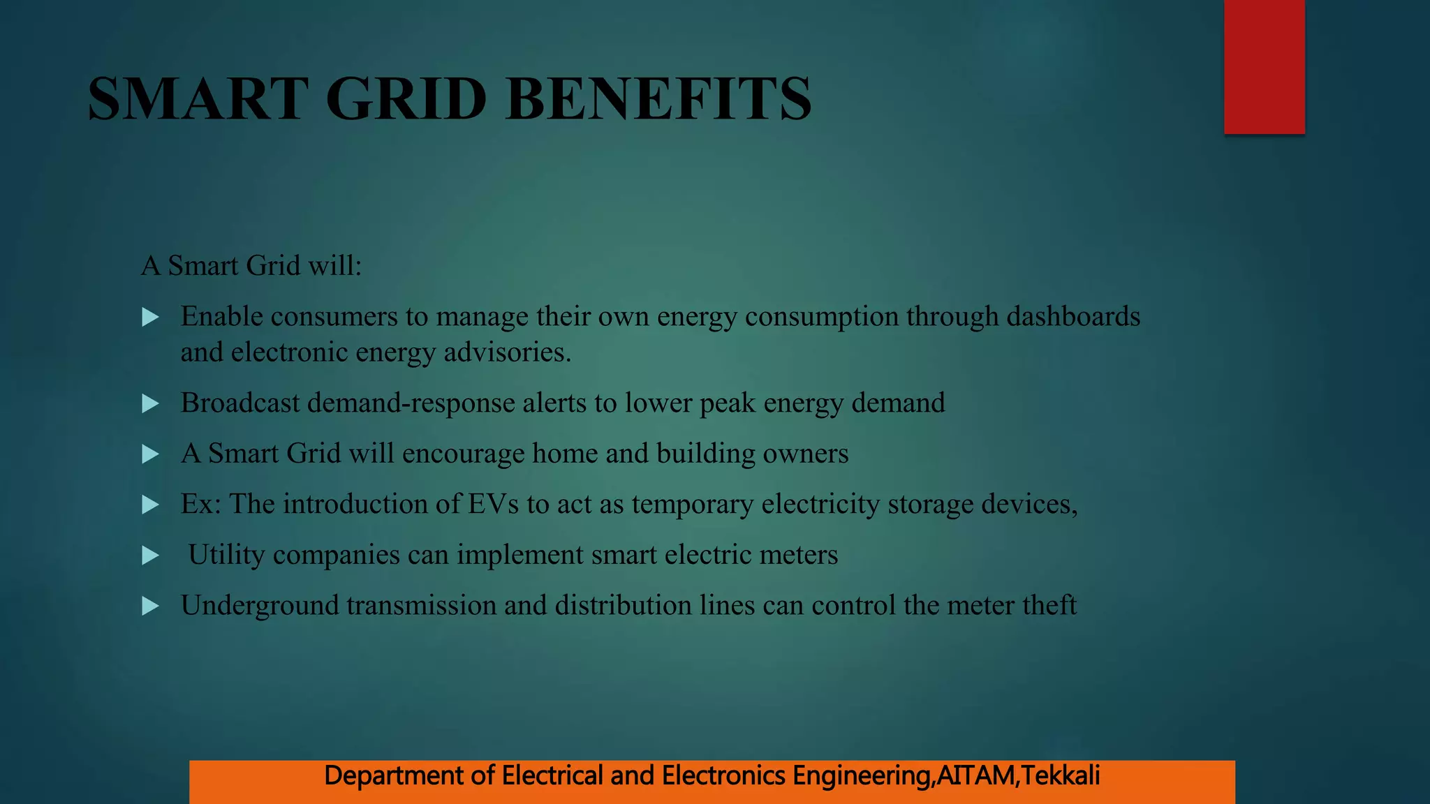 SMART GRID BENEFITS
A Smart Grid will:
 Enable consumers to manage their own energy consumption through dashboards
and electronic energy advisories.
 Broadcast demand-response alerts to lower peak energy demand
 A Smart Grid will encourage home and building owners
 Ex: The introduction of EVs to act as temporary electricity storage devices,
 Utility companies can implement smart electric meters
 Underground transmission and distribution lines can control the meter theft
Department of Electrical and Electronics Engineering,AITAM,Tekkali
 