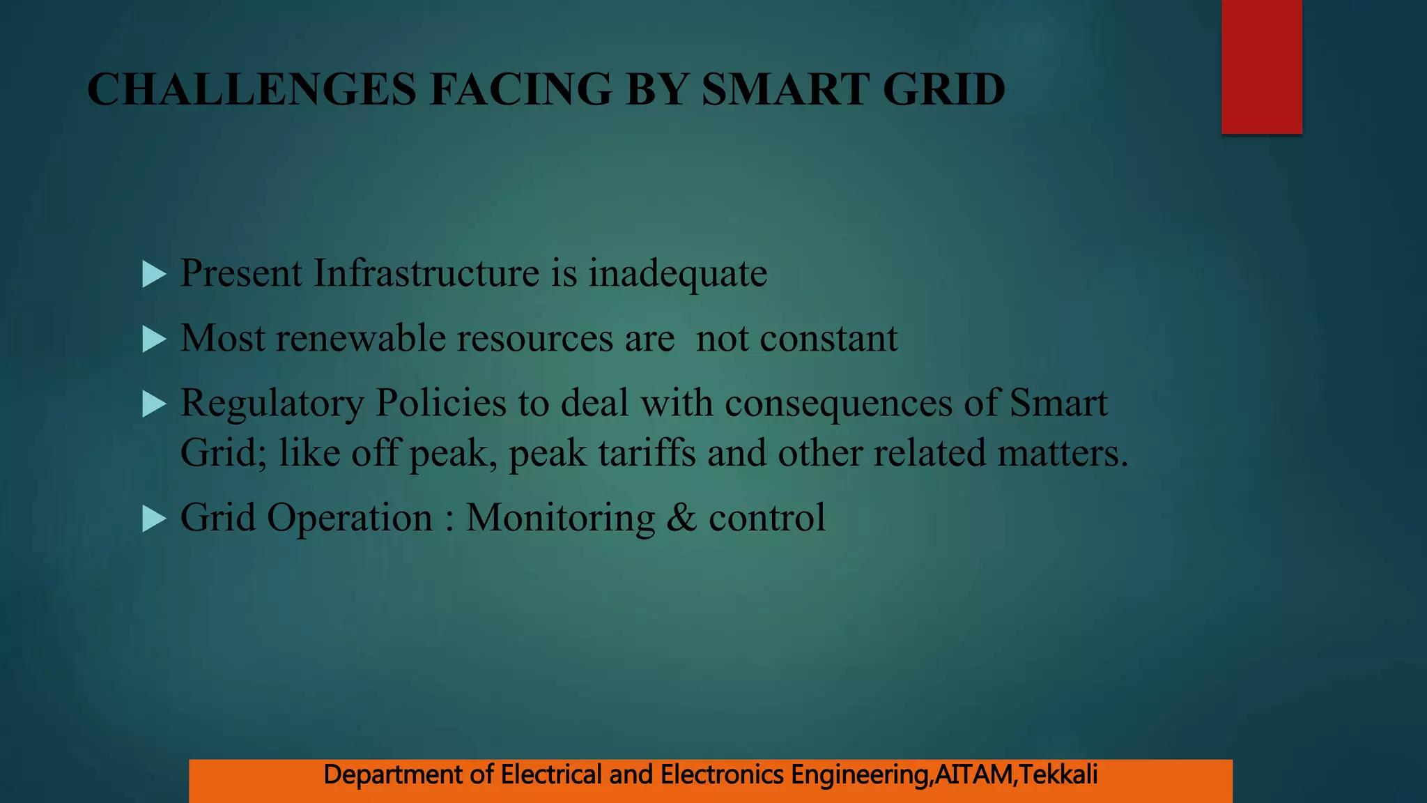 CHALLENGES FACING BY SMART GRID
 Present Infrastructure is inadequate
 Most renewable resources are not constant
 Regulatory Policies to deal with consequences of Smart
Grid; like off peak, peak tariffs and other related matters.
 Grid Operation : Monitoring & control
Department of Electrical and Electronics Engineering,AITAM,Tekkali
 