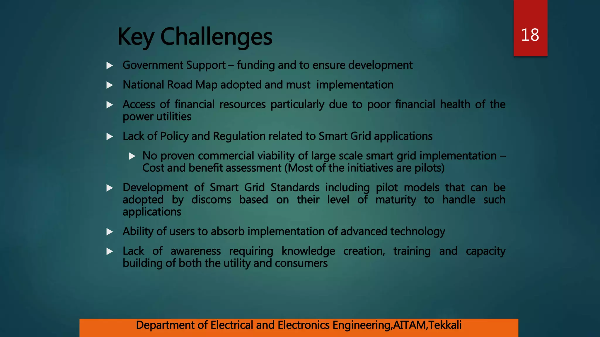 Key Challenges
 Government Support – funding and to ensure development
 National Road Map adopted and must implementation
 Access of financial resources particularly due to poor financial health of the
power utilities
 Lack of Policy and Regulation related to Smart Grid applications
 No proven commercial viability of large scale smart grid implementation –
Cost and benefit assessment (Most of the initiatives are pilots)
 Development of Smart Grid Standards including pilot models that can be
adopted by discoms based on their level of maturity to handle such
applications
 Ability of users to absorb implementation of advanced technology
 Lack of awareness requiring knowledge creation, training and capacity
building of both the utility and consumers
18
Department of Electrical and Electronics Engineering,AITAM,Tekkali
 