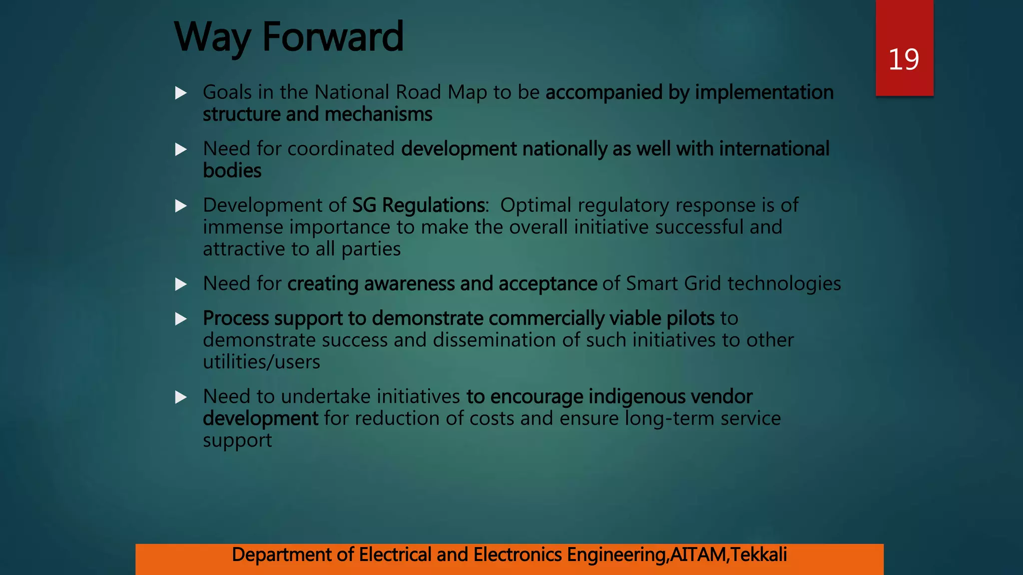 Way Forward
 Goals in the National Road Map to be accompanied by implementation
structure and mechanisms
 Need for coordinated development nationally as well with international
bodies
 Development of SG Regulations: Optimal regulatory response is of
immense importance to make the overall initiative successful and
attractive to all parties
 Need for creating awareness and acceptance of Smart Grid technologies
 Process support to demonstrate commercially viable pilots to
demonstrate success and dissemination of such initiatives to other
utilities/users
 Need to undertake initiatives to encourage indigenous vendor
development for reduction of costs and ensure long-term service
support
19
Department of Electrical and Electronics Engineering,AITAM,Tekkali
 
