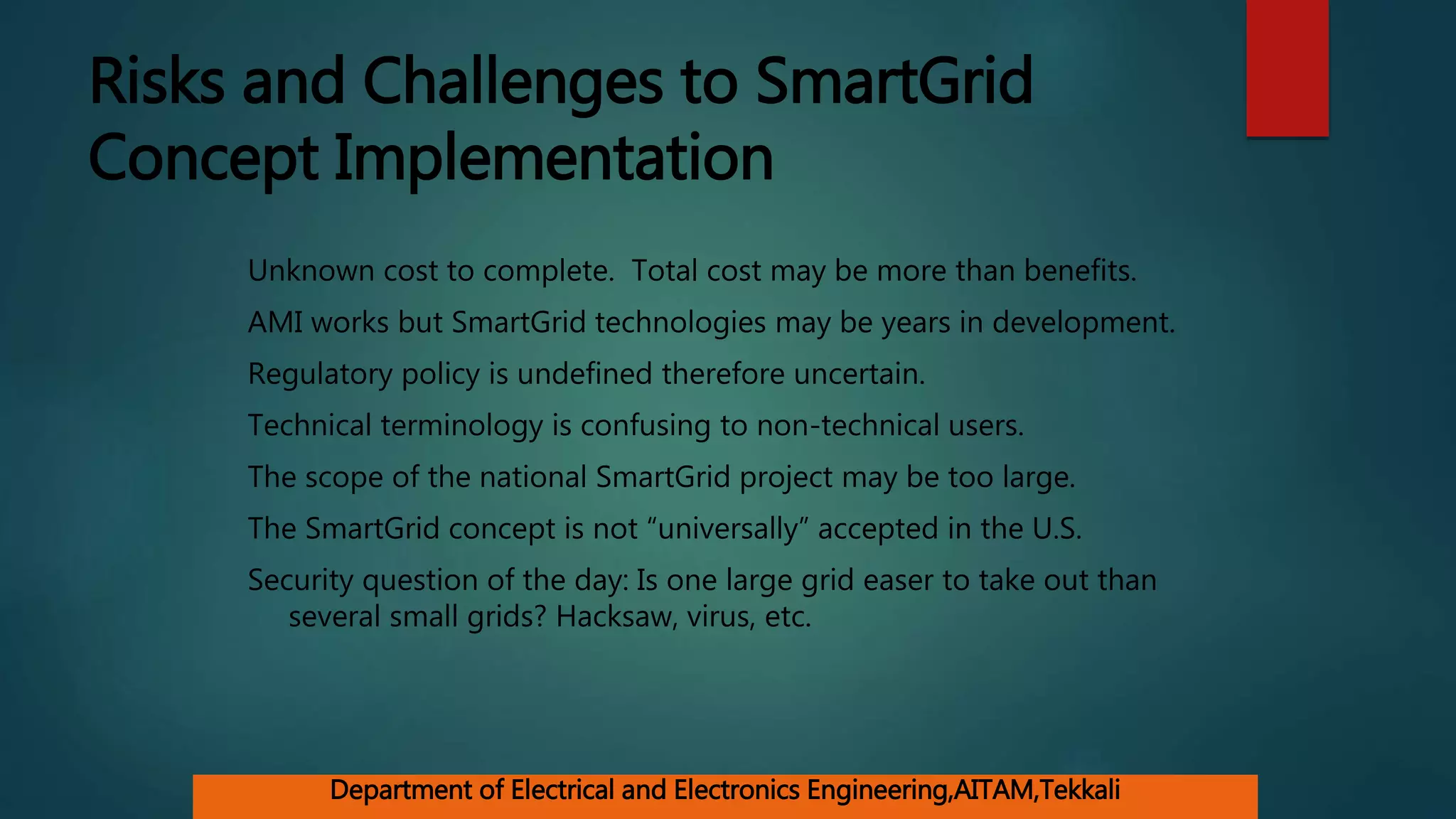 Risks and Challenges to SmartGrid
Concept Implementation
Unknown cost to complete. Total cost may be more than benefits.
AMI works but SmartGrid technologies may be years in development.
Regulatory policy is undefined therefore uncertain.
Technical terminology is confusing to non-technical users.
The scope of the national SmartGrid project may be too large.
The SmartGrid concept is not “universally” accepted in the U.S.
Security question of the day: Is one large grid easer to take out than
several small grids? Hacksaw, virus, etc.
Department of Electrical and Electronics Engineering,AITAM,Tekkali
 