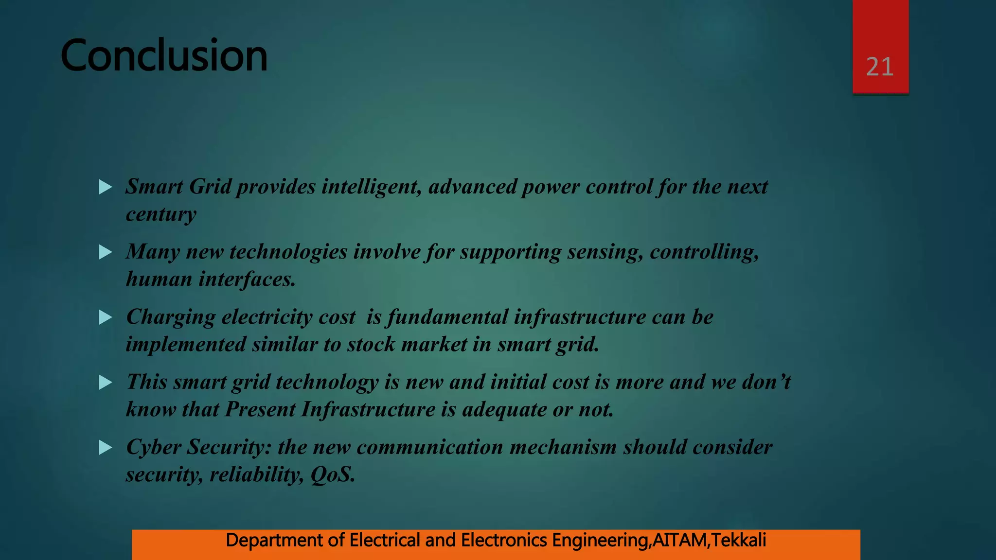 Conclusion
 Smart Grid provides intelligent, advanced power control for the next
century
 Many new technologies involve for supporting sensing, controlling,
human interfaces.
 Charging electricity cost is fundamental infrastructure can be
implemented similar to stock market in smart grid.
 This smart grid technology is new and initial cost is more and we don’t
know that Present Infrastructure is adequate or not.
 Cyber Security: the new communication mechanism should consider
security, reliability, QoS.
21
Department of Electrical and Electronics Engineering,AITAM,Tekkali
 