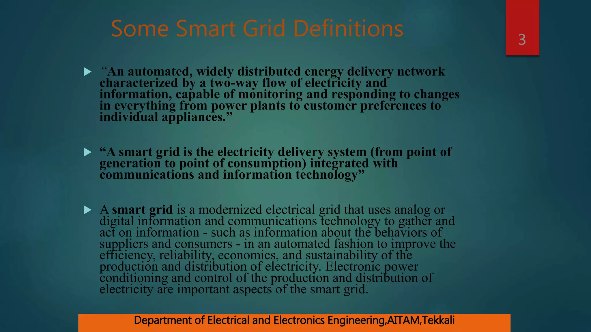 Some Smart Grid Definitions
 “An automated, widely distributed energy delivery network
characterized by a two-way flow of electricity and
information, capable of monitoring and responding to changes
in everything from power plants to customer preferences to
individual appliances.”
 “A smart grid is the electricity delivery system (from point of
generation to point of consumption) integrated with
communications and information technology”
 A smart grid is a modernized electrical grid that uses analog or
digital information and communications technology to gather and
act on information - such as information about the behaviors of
suppliers and consumers - in an automated fashion to improve the
efficiency, reliability, economics, and sustainability of the
production and distribution of electricity. Electronic power
conditioning and control of the production and distribution of
electricity are important aspects of the smart grid.
3
Department of Electrical and Electronics Engineering,AITAM,Tekkali
 