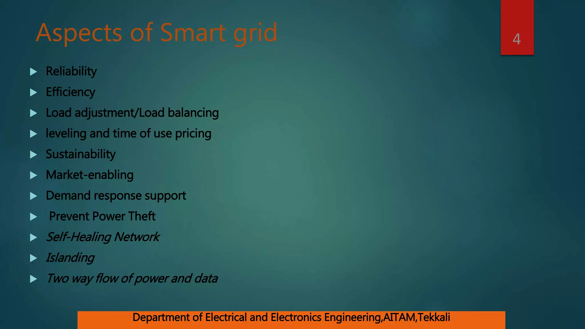 Aspects of Smart grid
 Reliability
 Efficiency
 Load adjustment/Load balancing
 leveling and time of use pricing
 Sustainability
 Market-enabling
 Demand response support
 Prevent Power Theft
 Self-Healing Network
 Islanding
 Two way flow of power and data
4
Department of Electrical and Electronics Engineering,AITAM,Tekkali
 