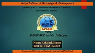 TOPIC:
SMART GRID and its challenges
(An Autonomous institute)
Department of Electrical and Electronics Engineering,AITAM,Tekkali
Aditya Institute of Technology And Management
Approved by AICTE , Permanently Affiliated to JNTU ,Kakinada
 