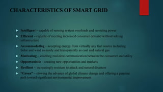 CHARACTERISTICS OF SMART GRID
 Intelligent – capable of sensing system overloads and rerouting power
 Efficient – capable of meeting increased consumer demand without adding
infrastructure
 Accommodating – accepting energy from virtually any fuel source including
Solar and wind as easily and transparently as coal and natural gas
 Motivating – enabling real-time communication between the consumer and utility
 Opportunistic – creating new opportunities and markets
 Resilient – increasingly resistant to attack and natural disasters
 “Green” – slowing the advance of global climate change and offering a genuine
path toward significant environmental improvement
 