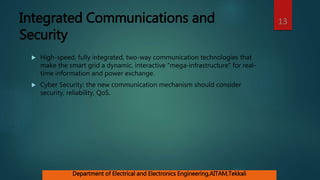 Integrated Communications and
Security
 High-speed, fully integrated, two-way communication technologies that
make the smart grid a dynamic, interactive “mega-infrastructure” for real-
time information and power exchange.
 Cyber Security: the new communication mechanism should consider
security, reliability, QoS.
13
Department of Electrical and Electronics Engineering,AITAM,Tekkali
 