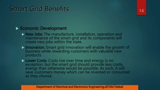 Smart Grid Benefits
 Economic Development
 New Jobs: The manufacture, installation, operation and
maintenance of the smart grid and its components will
create new jobs within the state.
 Innovation: Smart grid innovation will enable the growth of
business while rewarding customers with valuable new
products.
 Lower Costs: Costs rise over time and energy is no
exception, but the smart grid should provide less costly
energy than otherwise would be possible. As such, it will
save customers money which can be invested or consumed
as they choose.
14
Department of Electrical and Electronics Engineering,AITAM,Tekkali
 