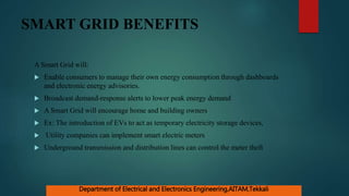 SMART GRID BENEFITS
A Smart Grid will:
 Enable consumers to manage their own energy consumption through dashboards
and electronic energy advisories.
 Broadcast demand-response alerts to lower peak energy demand
 A Smart Grid will encourage home and building owners
 Ex: The introduction of EVs to act as temporary electricity storage devices,
 Utility companies can implement smart electric meters
 Underground transmission and distribution lines can control the meter theft
Department of Electrical and Electronics Engineering,AITAM,Tekkali
 
