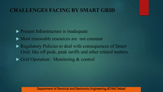 CHALLENGES FACING BY SMART GRID
 Present Infrastructure is inadequate
 Most renewable resources are not constant
 Regulatory Policies to deal with consequences of Smart
Grid; like off peak, peak tariffs and other related matters.
 Grid Operation : Monitoring & control
Department of Electrical and Electronics Engineering,AITAM,Tekkali
 