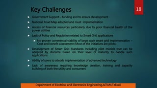 Key Challenges
 Government Support – funding and to ensure development
 National Road Map adopted and must implementation
 Access of financial resources particularly due to poor financial health of the
power utilities
 Lack of Policy and Regulation related to Smart Grid applications
 No proven commercial viability of large scale smart grid implementation –
Cost and benefit assessment (Most of the initiatives are pilots)
 Development of Smart Grid Standards including pilot models that can be
adopted by discoms based on their level of maturity to handle such
applications
 Ability of users to absorb implementation of advanced technology
 Lack of awareness requiring knowledge creation, training and capacity
building of both the utility and consumers
18
Department of Electrical and Electronics Engineering,AITAM,Tekkali
 