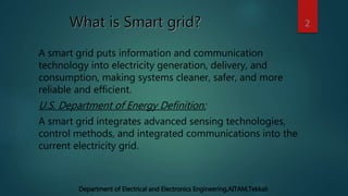 What is Smart grid?
A smart grid puts information and communication
technology into electricity generation, delivery, and
consumption, making systems cleaner, safer, and more
reliable and efficient.
U.S. Department of Energy Definition:
A smart grid integrates advanced sensing technologies,
control methods, and integrated communications into the
current electricity grid.
2
Department of Electrical and Electronics Engineering,AITAM,Tekkali
 