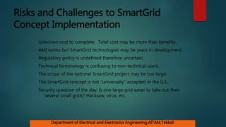 Risks and Challenges to SmartGrid
Concept Implementation
Unknown cost to complete. Total cost may be more than benefits.
AMI works but SmartGrid technologies may be years in development.
Regulatory policy is undefined therefore uncertain.
Technical terminology is confusing to non-technical users.
The scope of the national SmartGrid project may be too large.
The SmartGrid concept is not “universally” accepted in the U.S.
Security question of the day: Is one large grid easer to take out than
several small grids? Hacksaw, virus, etc.
Department of Electrical and Electronics Engineering,AITAM,Tekkali
 