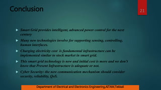 Conclusion
 Smart Grid provides intelligent, advanced power control for the next
century
 Many new technologies involve for supporting sensing, controlling,
human interfaces.
 Charging electricity cost is fundamental infrastructure can be
implemented similar to stock market in smart grid.
 This smart grid technology is new and initial cost is more and we don’t
know that Present Infrastructure is adequate or not.
 Cyber Security: the new communication mechanism should consider
security, reliability, QoS.
21
Department of Electrical and Electronics Engineering,AITAM,Tekkali
 