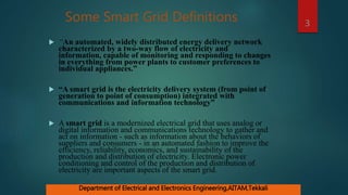 Some Smart Grid Definitions
 “An automated, widely distributed energy delivery network
characterized by a two-way flow of electricity and
information, capable of monitoring and responding to changes
in everything from power plants to customer preferences to
individual appliances.”
 “A smart grid is the electricity delivery system (from point of
generation to point of consumption) integrated with
communications and information technology”
 A smart grid is a modernized electrical grid that uses analog or
digital information and communications technology to gather and
act on information - such as information about the behaviors of
suppliers and consumers - in an automated fashion to improve the
efficiency, reliability, economics, and sustainability of the
production and distribution of electricity. Electronic power
conditioning and control of the production and distribution of
electricity are important aspects of the smart grid.
3
Department of Electrical and Electronics Engineering,AITAM,Tekkali
 