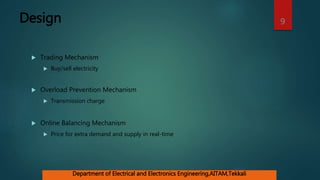 Design
 Trading Mechanism
 Buy/sell electricity
 Overload Prevention Mechanism
 Transmission charge
 Online Balancing Mechanism
 Price for extra demand and supply in real-time
9
Department of Electrical and Electronics Engineering,AITAM,Tekkali
 