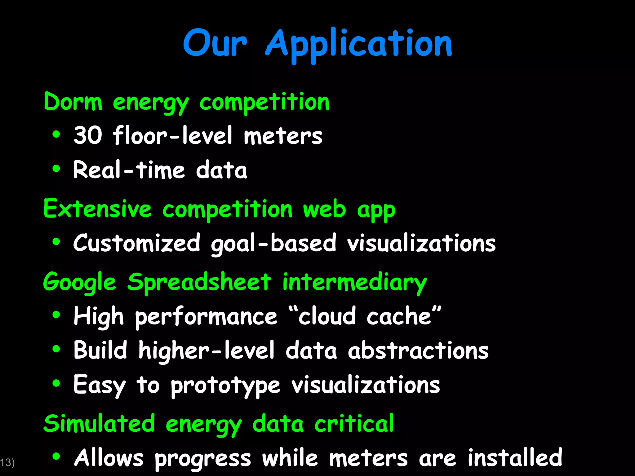 Our Application Dorm energy competition 30 floor-level meters Real-time data Extensive competition web app Customized goal-based visualizations Google Spreadsheet intermediary High performance “cloud cache” Build higher-level data abstractions Easy to prototype visualizations Simulated energy data critical Allows progress while meters are installed 