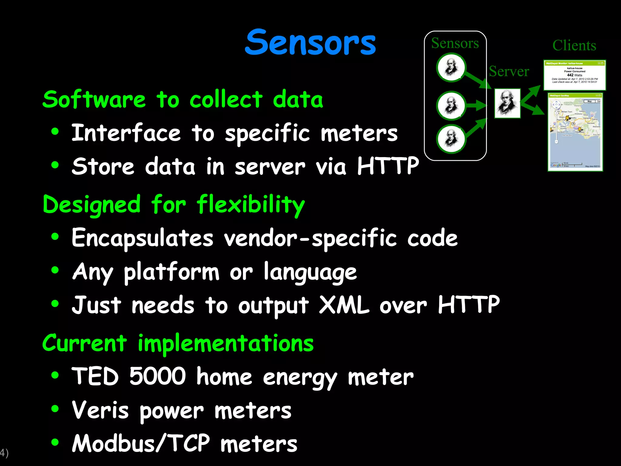 Sensors Software to collect data Interface to specific meters Store data in server via HTTP Designed for flexibility Encapsulates vendor-specific code Any platform or language Just needs to output XML over HTTP Current implementations TED 5000 home energy meter Veris power meters Modbus/TCP meters Sensors Server Clients 