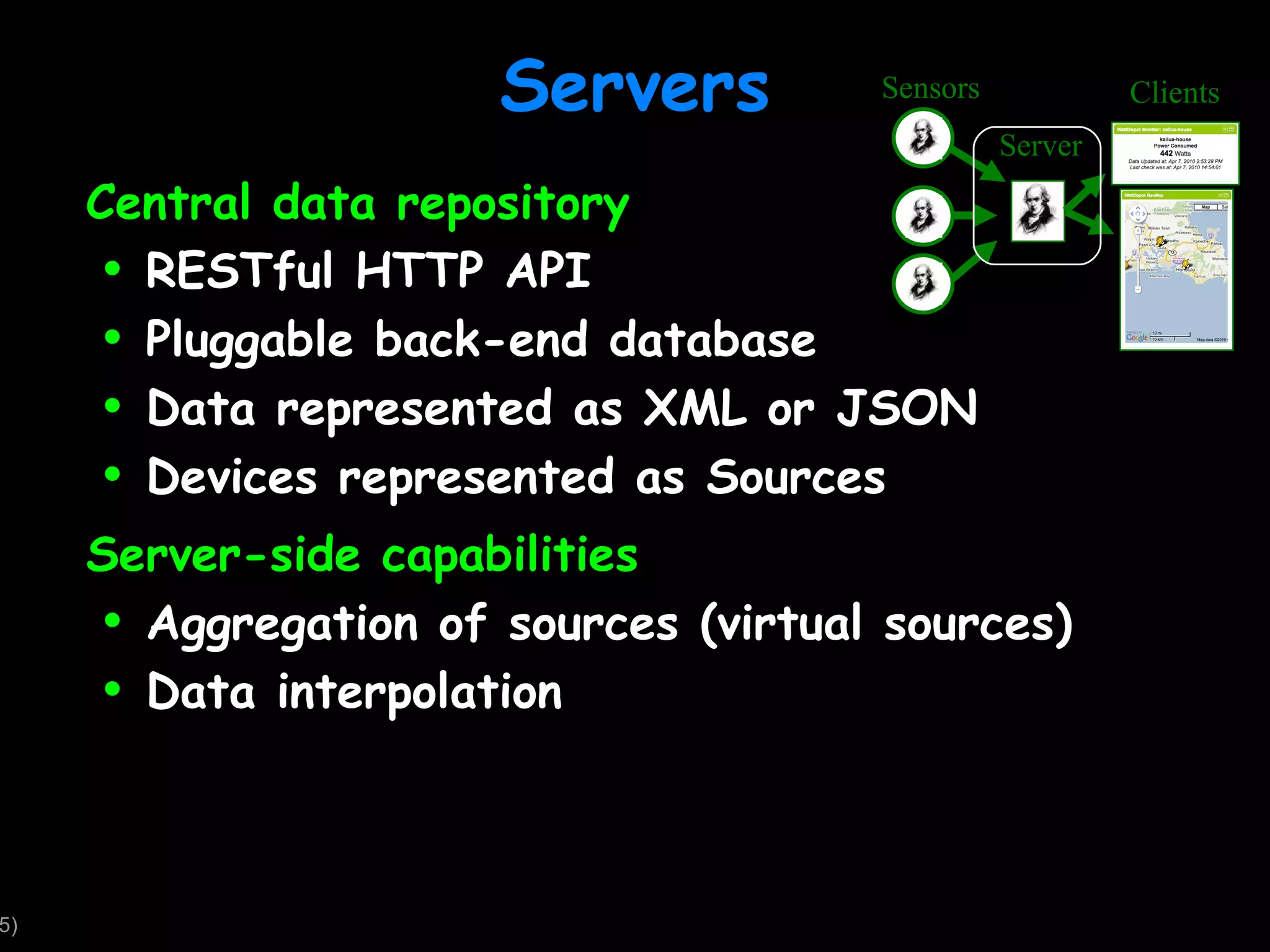 Servers Central data repository RESTful HTTP API Pluggable back-end database Data represented as XML or JSON Devices represented as Sources Server-side capabilities Aggregation of sources (virtual sources) Data interpolation Sensors Server Clients 