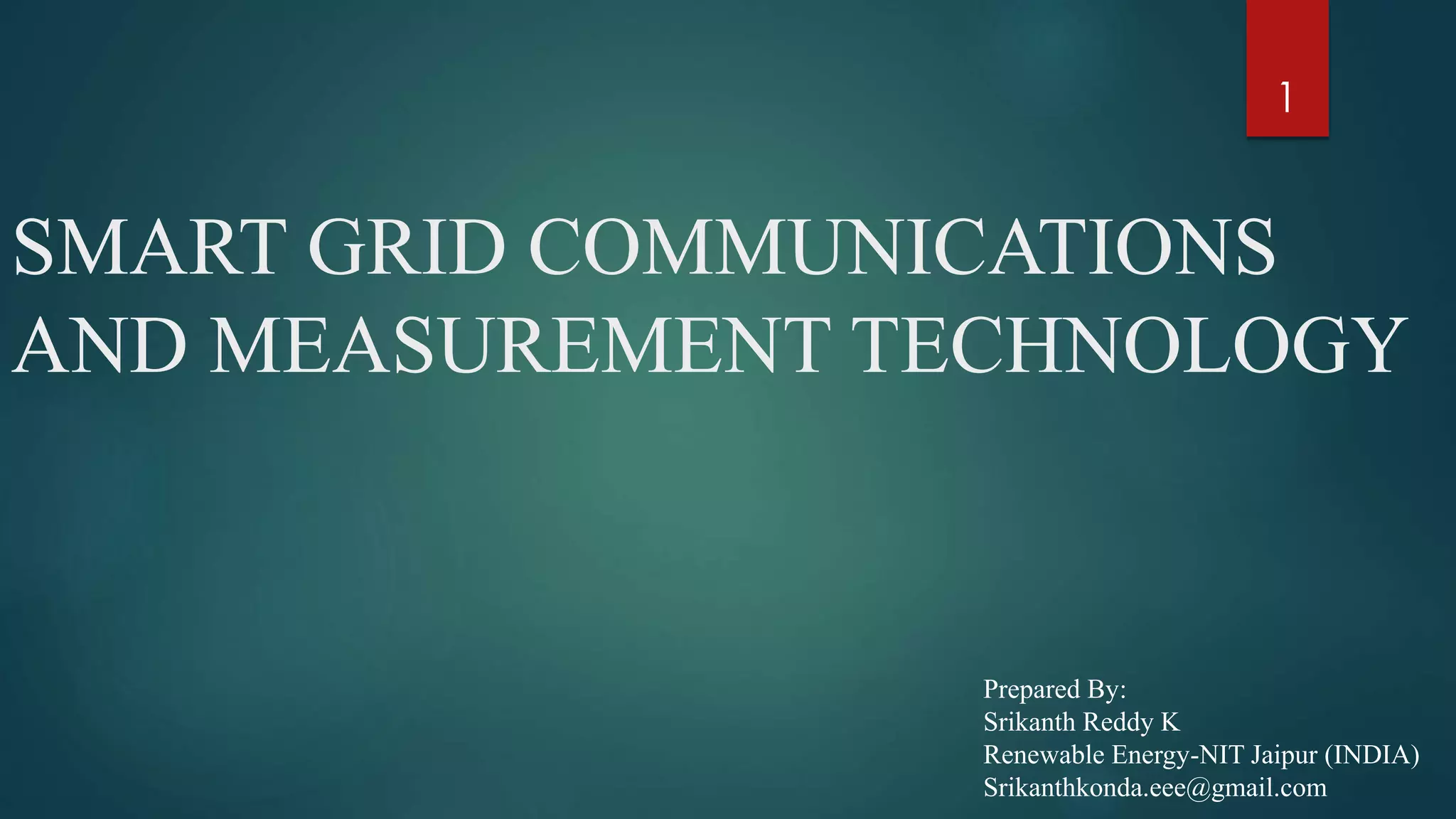 SMART GRID COMMUNICATIONS
AND MEASUREMENT TECHNOLOGY
Prepared By:
Srikanth Reddy K
Renewable Energy-NIT Jaipur (INDIA)
Srikanthkonda.eee@gmail.com
1
 