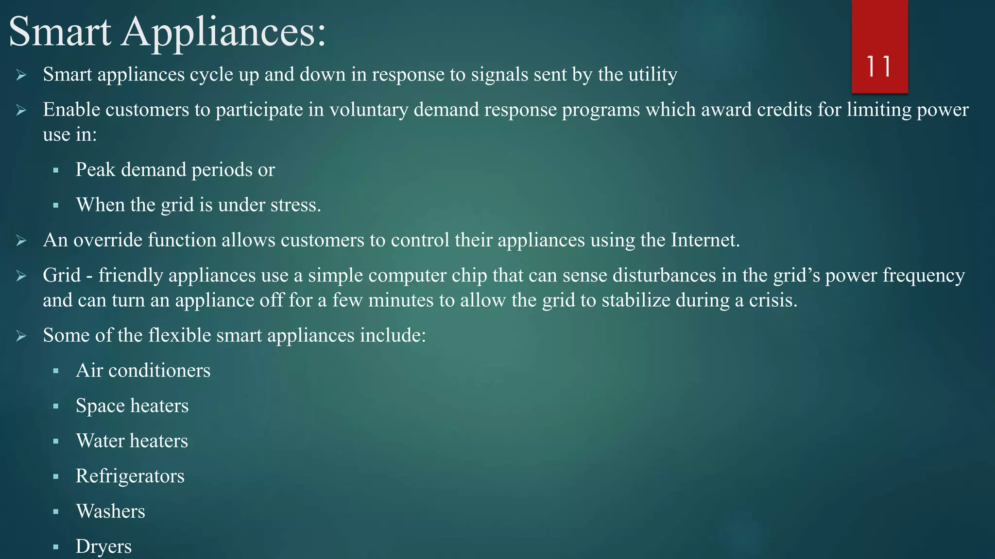 Smart Appliances:
 Smart appliances cycle up and down in response to signals sent by the utility
 Enable customers to participate in voluntary demand response programs which award credits for limiting power
use in:
 Peak demand periods or
 When the grid is under stress.
 An override function allows customers to control their appliances using the Internet.
 Grid - friendly appliances use a simple computer chip that can sense disturbances in the grid’s power frequency
and can turn an appliance off for a few minutes to allow the grid to stabilize during a crisis.
 Some of the flexible smart appliances include:
 Air conditioners
 Space heaters
 Water heaters
 Refrigerators
 Washers
 Dryers
11
 