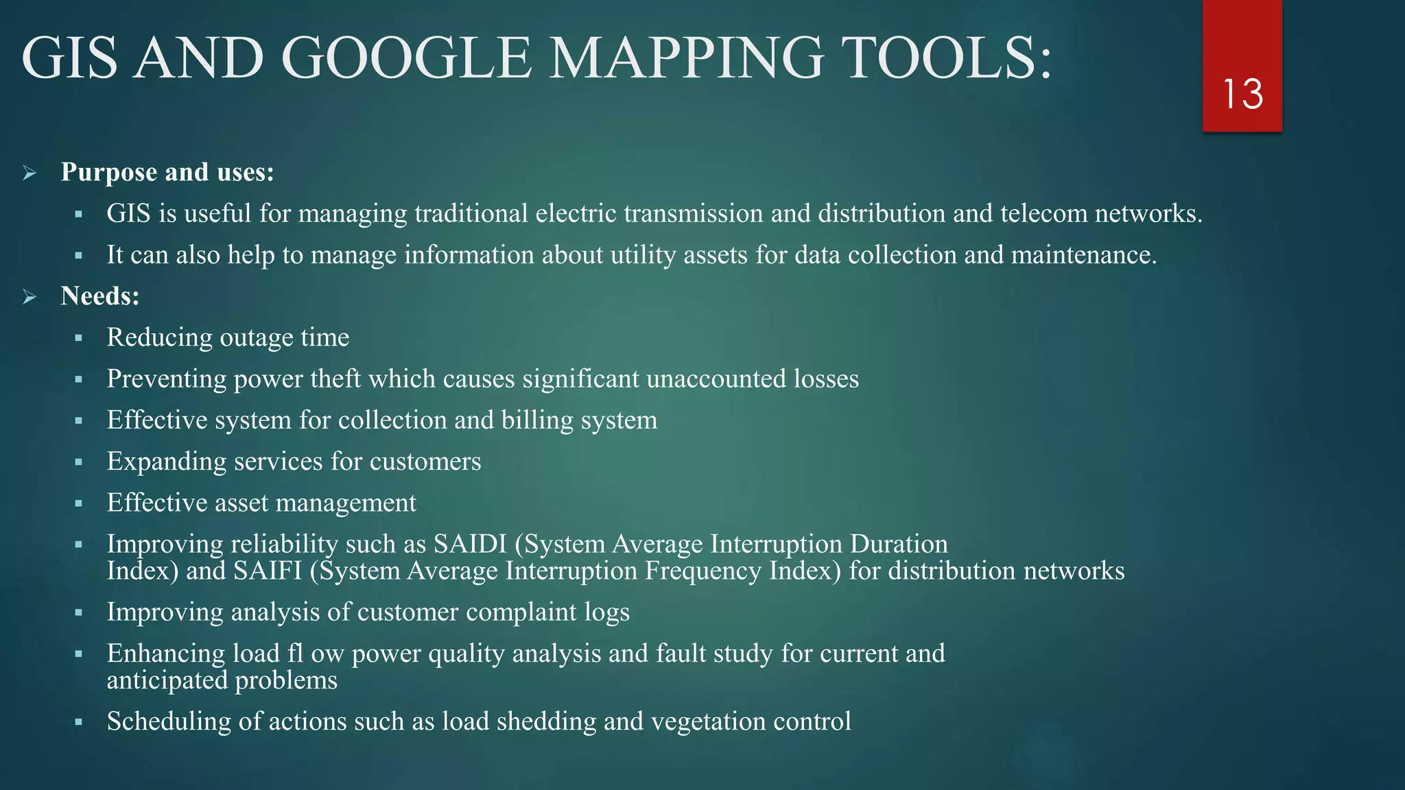 GIS AND GOOGLE MAPPING TOOLS:
 Purpose and uses:
 GIS is useful for managing traditional electric transmission and distribution and telecom networks.
 It can also help to manage information about utility assets for data collection and maintenance.
 Needs:
 Reducing outage time
 Preventing power theft which causes significant unaccounted losses
 Effective system for collection and billing system
 Expanding services for customers
 Effective asset management
 Improving reliability such as SAIDI (System Average Interruption Duration
Index) and SAIFI (System Average Interruption Frequency Index) for distribution networks
 Improving analysis of customer complaint logs
 Enhancing load fl ow power quality analysis and fault study for current and
anticipated problems
 Scheduling of actions such as load shedding and vegetation control
13
 