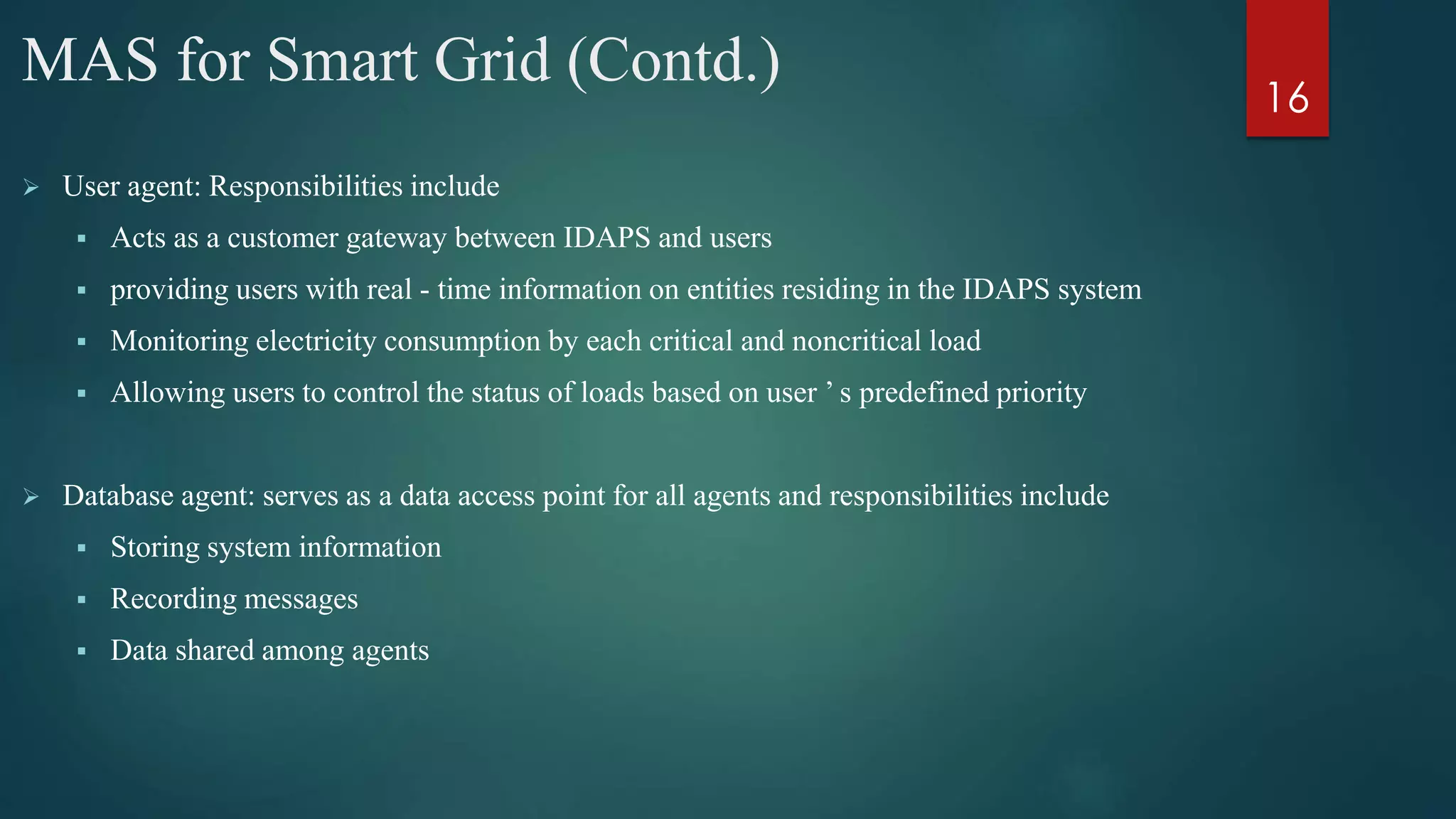 MAS for Smart Grid (Contd.)
 User agent: Responsibilities include
 Acts as a customer gateway between IDAPS and users
 providing users with real - time information on entities residing in the IDAPS system
 Monitoring electricity consumption by each critical and noncritical load
 Allowing users to control the status of loads based on user ’ s predefined priority
 Database agent: serves as a data access point for all agents and responsibilities include
 Storing system information
 Recording messages
 Data shared among agents
16
 