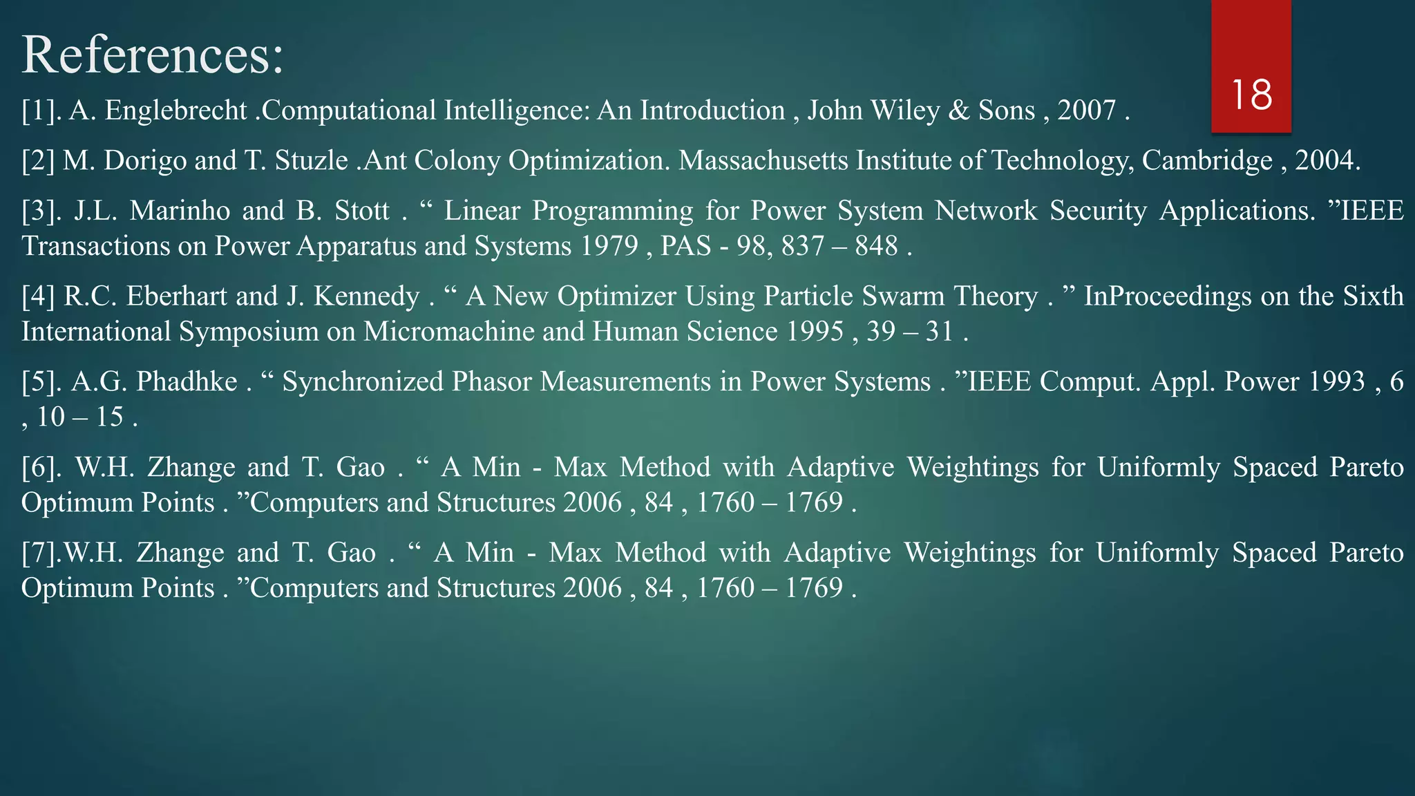 References:
[1]. A. Englebrecht .Computational Intelligence: An Introduction , John Wiley & Sons , 2007 .
[2] M. Dorigo and T. Stuzle .Ant Colony Optimization. Massachusetts Institute of Technology, Cambridge , 2004.
[3]. J.L. Marinho and B. Stott . “ Linear Programming for Power System Network Security Applications. ”IEEE
Transactions on Power Apparatus and Systems 1979 , PAS - 98, 837 – 848 .
[4] R.C. Eberhart and J. Kennedy . “ A New Optimizer Using Particle Swarm Theory . ” InProceedings on the Sixth
International Symposium on Micromachine and Human Science 1995 , 39 – 31 .
[5]. A.G. Phadhke . “ Synchronized Phasor Measurements in Power Systems . ”IEEE Comput. Appl. Power 1993 , 6
, 10 – 15 .
[6]. W.H. Zhange and T. Gao . “ A Min - Max Method with Adaptive Weightings for Uniformly Spaced Pareto
Optimum Points . ”Computers and Structures 2006 , 84 , 1760 – 1769 .
[7].W.H. Zhange and T. Gao . “ A Min - Max Method with Adaptive Weightings for Uniformly Spaced Pareto
Optimum Points . ”Computers and Structures 2006 , 84 , 1760 – 1769 .
18
 
