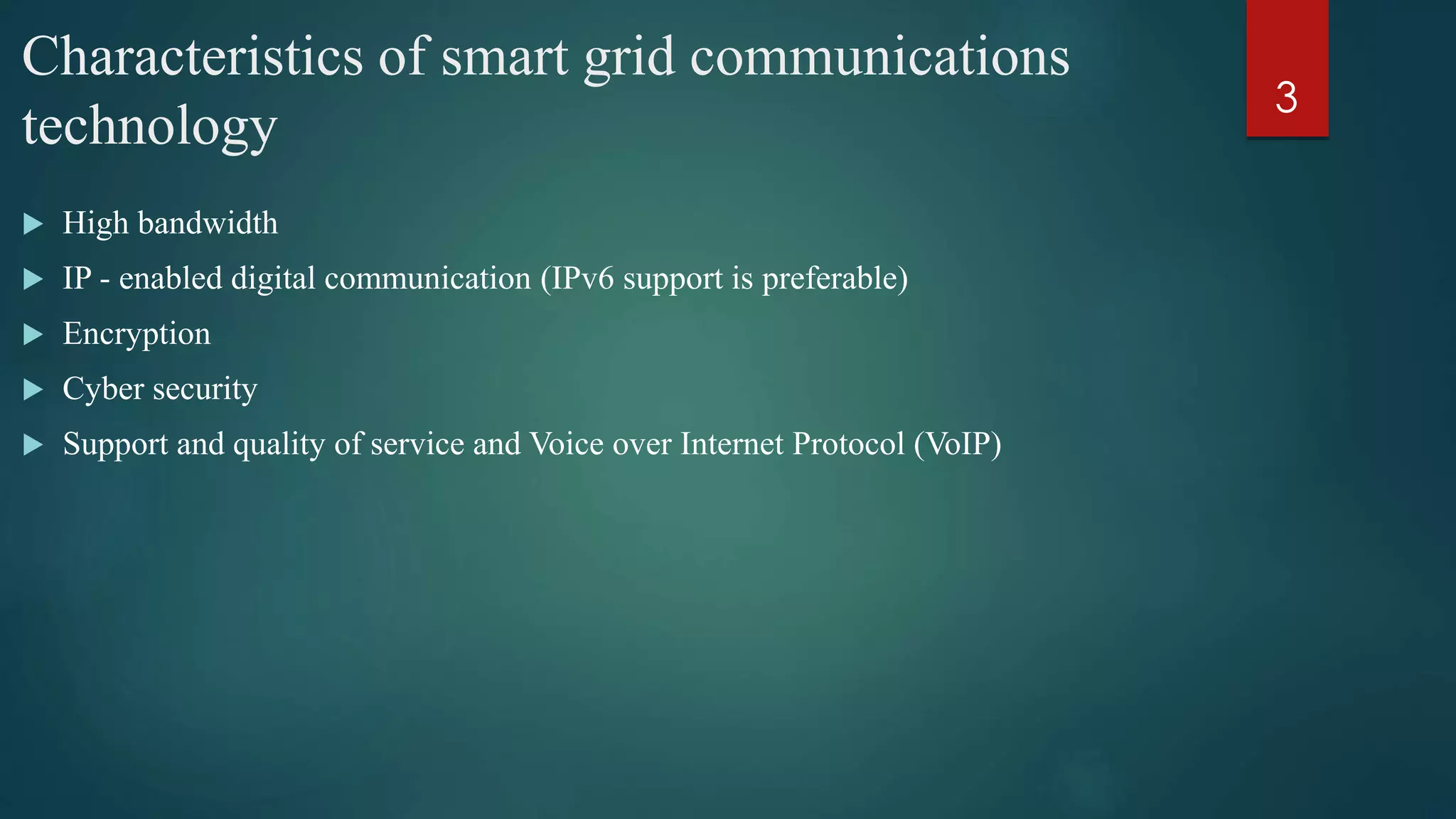 Characteristics of smart grid communications
technology
 High bandwidth
 IP - enabled digital communication (IPv6 support is preferable)
 Encryption
 Cyber security
 Support and quality of service and Voice over Internet Protocol (VoIP)
3
 