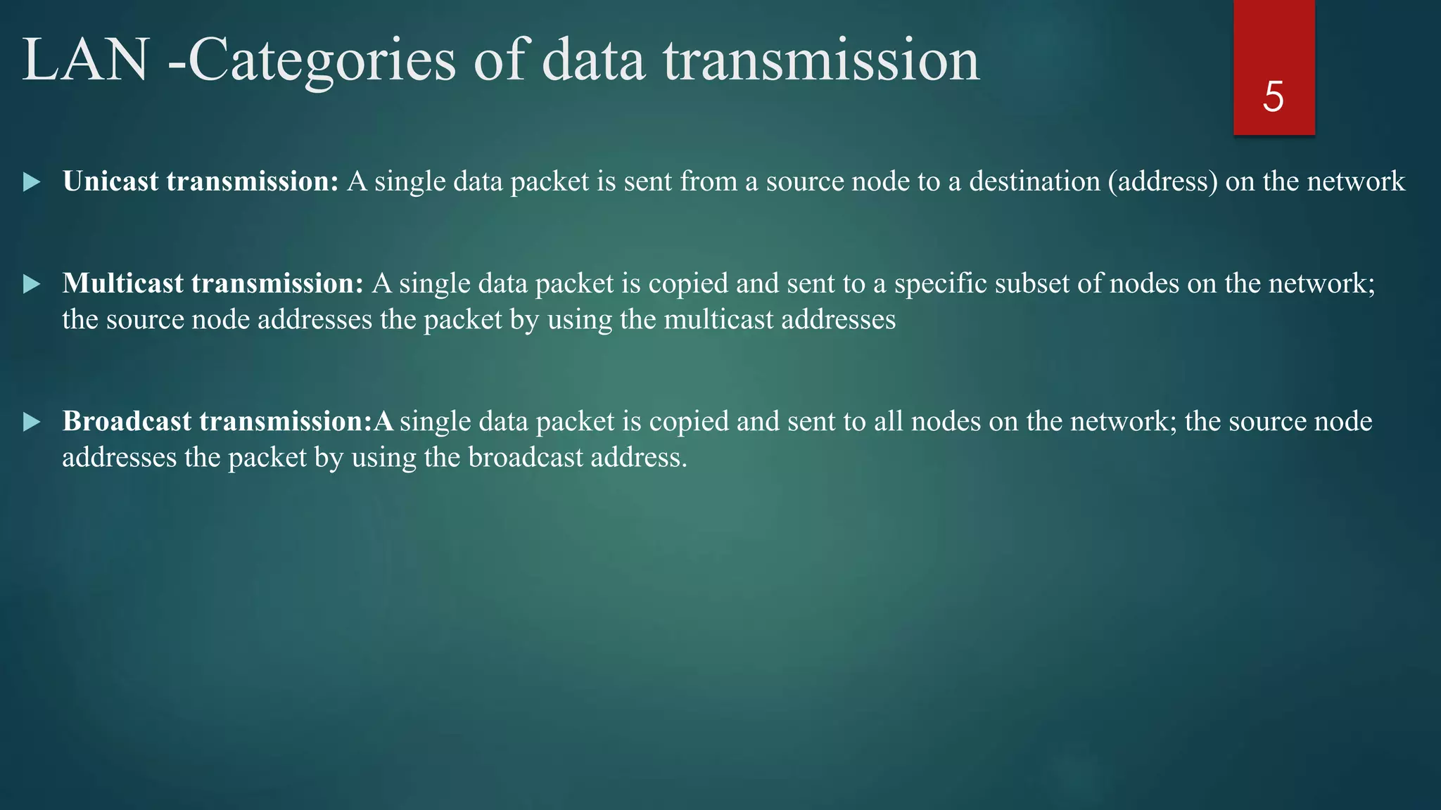 LAN -Categories of data transmission
 Unicast transmission: A single data packet is sent from a source node to a destination (address) on the network
 Multicast transmission: A single data packet is copied and sent to a specific subset of nodes on the network;
the source node addresses the packet by using the multicast addresses
 Broadcast transmission:A single data packet is copied and sent to all nodes on the network; the source node
addresses the packet by using the broadcast address.
5
 