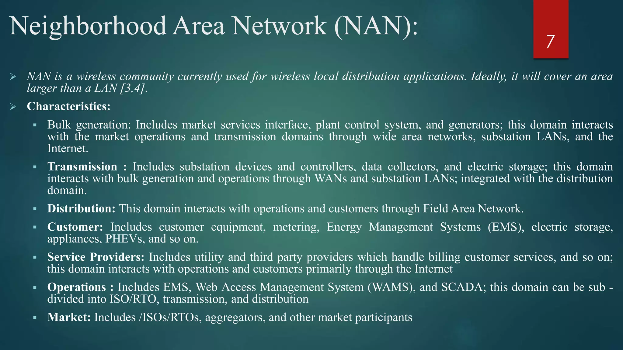 Neighborhood Area Network (NAN):
 NAN is a wireless community currently used for wireless local distribution applications. Ideally, it will cover an area
larger than a LAN [3,4].
 Characteristics:
 Bulk generation: Includes market services interface, plant control system, and generators; this domain interacts
with the market operations and transmission domains through wide area networks, substation LANs, and the
Internet.
 Transmission : Includes substation devices and controllers, data collectors, and electric storage; this domain
interacts with bulk generation and operations through WANs and substation LANs; integrated with the distribution
domain.
 Distribution: This domain interacts with operations and customers through Field Area Network.
 Customer: Includes customer equipment, metering, Energy Management Systems (EMS), electric storage,
appliances, PHEVs, and so on.
 Service Providers: Includes utility and third party providers which handle billing customer services, and so on;
this domain interacts with operations and customers primarily through the Internet
 Operations : Includes EMS, Web Access Management System (WAMS), and SCADA; this domain can be sub -
divided into ISO/RTO, transmission, and distribution
 Market: Includes /ISOs/RTOs, aggregators, and other market participants
7
 