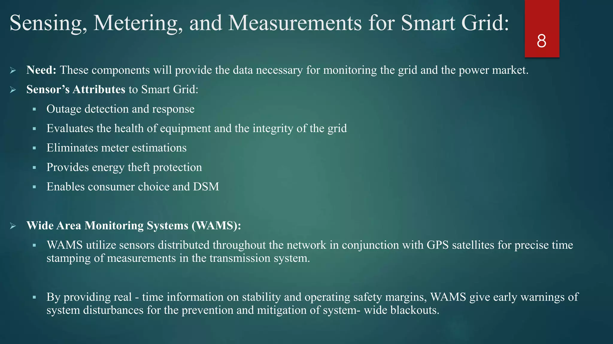 Sensing, Metering, and Measurements for Smart Grid:
 Need: These components will provide the data necessary for monitoring the grid and the power market.
 Sensor’s Attributes to Smart Grid:
 Outage detection and response
 Evaluates the health of equipment and the integrity of the grid
 Eliminates meter estimations
 Provides energy theft protection
 Enables consumer choice and DSM
 Wide Area Monitoring Systems (WAMS):
 WAMS utilize sensors distributed throughout the network in conjunction with GPS satellites for precise time
stamping of measurements in the transmission system.
 By providing real - time information on stability and operating safety margins, WAMS give early warnings of
system disturbances for the prevention and mitigation of system- wide blackouts.
8
 