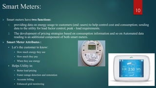 Smart Meters:
 Smart meters have two functions:
1. providing data on energy usage to customers (end -users) to help control cost and consumption; sending
data to the utility for load factor control, peak - load requirements.
2. The development of pricing strategies based on consumption information and so on Automated data
reading is an additional component of both smart meters.
 Smart Meter Attributes :
 Let’s the customer to know:
 How much energy they use
 How much they pay
 When they use energy
 Helps Utility in:
 Better load pricing
 Faster outage detection and restoration
 Accurate billing
 Enhanced grid monitoring
10
 