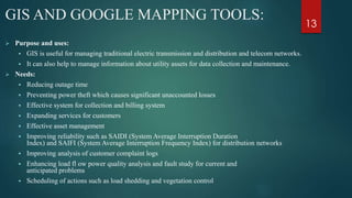 GIS AND GOOGLE MAPPING TOOLS:
 Purpose and uses:
 GIS is useful for managing traditional electric transmission and distribution and telecom networks.
 It can also help to manage information about utility assets for data collection and maintenance.
 Needs:
 Reducing outage time
 Preventing power theft which causes significant unaccounted losses
 Effective system for collection and billing system
 Expanding services for customers
 Effective asset management
 Improving reliability such as SAIDI (System Average Interruption Duration
Index) and SAIFI (System Average Interruption Frequency Index) for distribution networks
 Improving analysis of customer complaint logs
 Enhancing load fl ow power quality analysis and fault study for current and
anticipated problems
 Scheduling of actions such as load shedding and vegetation control
13
 