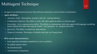 Multiagent Technique
 An agent is an information processor that performs autonomous actions based on information.
 Agent attributes:
 Autonomy: Goal - directedness, proactive and self - starting behavior
 Collaborative behavior: The ability to work with other agents to achieve a common goal
 Knowledge - level communication ability: The ability to communicate with other agents with language resembling
human speech acts rather than typical symbol - level program - to - program protocols
 Reactivity: The ability to selectively sense and act
 Temporal continuity: Persistence of identity and state over long periods
 MAS can be characterized by:
 Each agent has incomplete capabilities to solve a problem
 No global system control
 Decentralized data
 Asynchronous computation
17
 