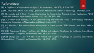 References:
[1]. A. Englebrecht .Computational Intelligence: An Introduction , John Wiley & Sons , 2007 .
[2] M. Dorigo and T. Stuzle .Ant Colony Optimization. Massachusetts Institute of Technology, Cambridge , 2004.
[3]. J.L. Marinho and B. Stott . “ Linear Programming for Power System Network Security Applications. ”IEEE
Transactions on Power Apparatus and Systems 1979 , PAS - 98, 837 – 848 .
[4] R.C. Eberhart and J. Kennedy . “ A New Optimizer Using Particle Swarm Theory . ” InProceedings on the Sixth
International Symposium on Micromachine and Human Science 1995 , 39 – 31 .
[5]. A.G. Phadhke . “ Synchronized Phasor Measurements in Power Systems . ”IEEE Comput. Appl. Power 1993 , 6
, 10 – 15 .
[6]. W.H. Zhange and T. Gao . “ A Min - Max Method with Adaptive Weightings for Uniformly Spaced Pareto
Optimum Points . ”Computers and Structures 2006 , 84 , 1760 – 1769 .
[7].W.H. Zhange and T. Gao . “ A Min - Max Method with Adaptive Weightings for Uniformly Spaced Pareto
Optimum Points . ”Computers and Structures 2006 , 84 , 1760 – 1769 .
18
 