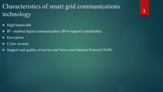 Characteristics of smart grid communications
technology
 High bandwidth
 IP - enabled digital communication (IPv6 support is preferable)
 Encryption
 Cyber security
 Support and quality of service and Voice over Internet Protocol (VoIP)
3
 