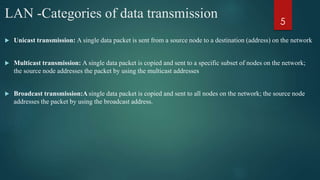 LAN -Categories of data transmission
 Unicast transmission: A single data packet is sent from a source node to a destination (address) on the network
 Multicast transmission: A single data packet is copied and sent to a specific subset of nodes on the network;
the source node addresses the packet by using the multicast addresses
 Broadcast transmission:A single data packet is copied and sent to all nodes on the network; the source node
addresses the packet by using the broadcast address.
5
 