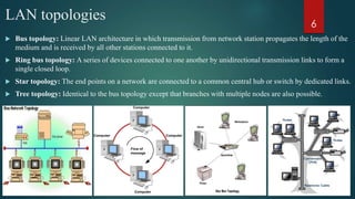 LAN topologies
 Bus topology: Linear LAN architecture in which transmission from network station propagates the length of the
medium and is received by all other stations connected to it.
 Ring bus topology: A series of devices connected to one another by unidirectional transmission links to form a
single closed loop.
 Star topology: The end points on a network are connected to a common central hub or switch by dedicated links.
 Tree topology: Identical to the bus topology except that branches with multiple nodes are also possible.
6
 