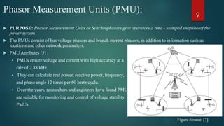 Phasor Measurement Units (PMU):
 PURPOSE: Phasor Measurement Units or Synchrophasors give operators a time - stamped snapshotof the
power system.
 The PMUs consist of bus voltage phasors and branch current phasors, in addition to information such as
locations and other network parameters.
 PMU Attributes [5] :
 PMUs ensure voltage and current with high accuracy at a
rate of 2.88 kHz.
 They can calculate real power, reactive power, frequency,
and phase angle 12 times per 60 hertz cycle.
 Over the years, researchers and engineers have found PMUs
are suitable for monitoring and control of voltage stability
PMUs.
Figure Source: [7]
9
 