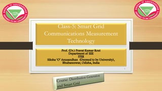 Class-5: Smart Grid
Communications Measurement
Technology
Prof. (Dr.) Pravat Kumar Rout
Department of EEE
ITER
Siksha ‘O’ Anusandhan (Deemed to be University),
Bhubaneswar, Odisha, India
1
 